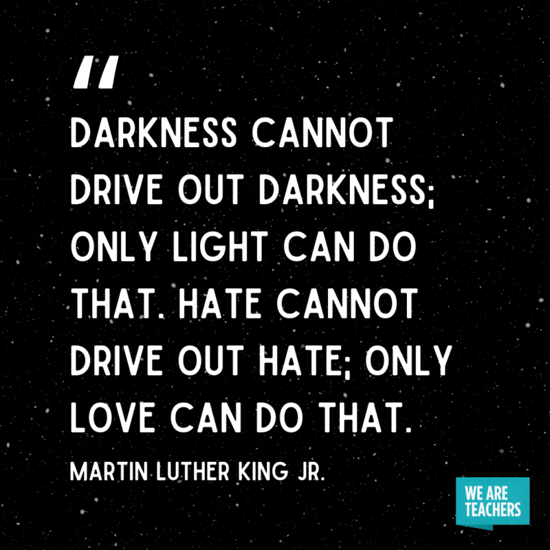 “Darkness cannot drive out darkness; only light can do that. Hate cannot drive out hate; only love can do that.”