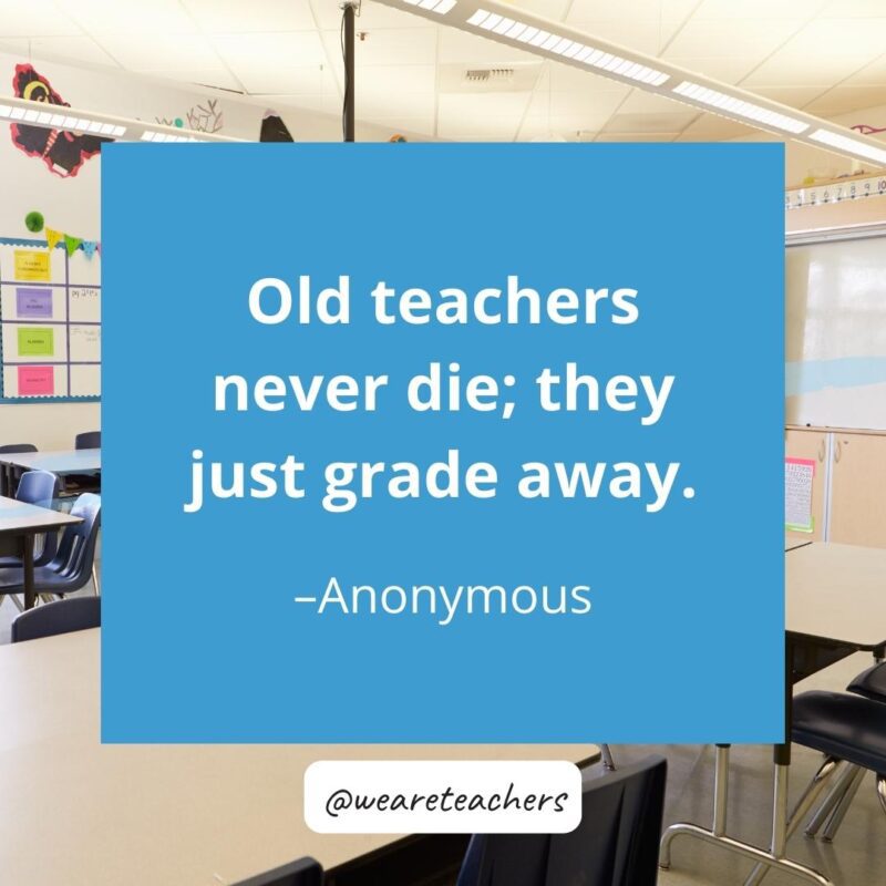 Old teachers never die; they just grade away – Anonymous