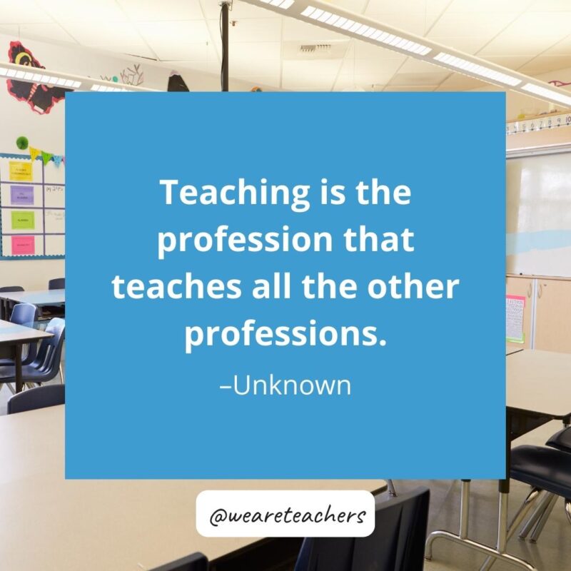 Teaching is the profession that teaches all the other professions. -Unknown 