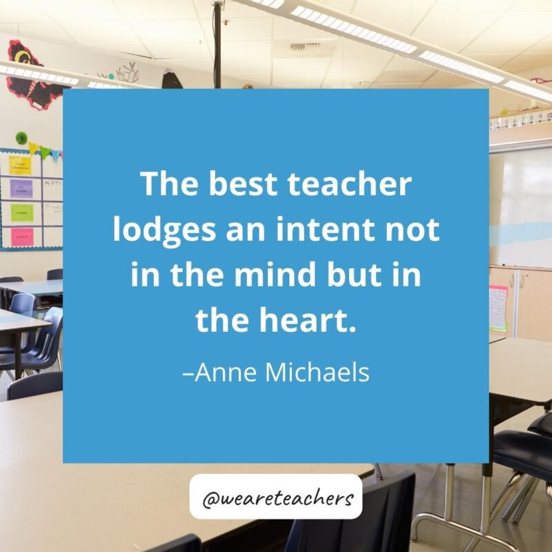 The best teacher lodges an intent not in the mind but in the heart. – Anne Michaels