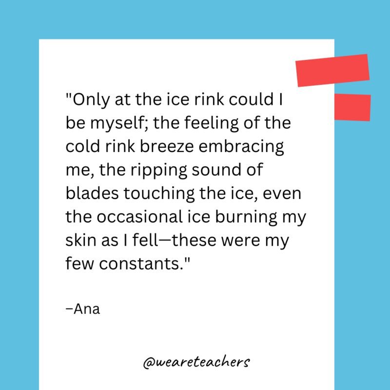 Only at the ice rink could I be myself; the feeling of the cold rink breeze embracing me, the ripping sound of blades touching the ice, even the occasional ice burning my skin as I fell—these were my few constants.