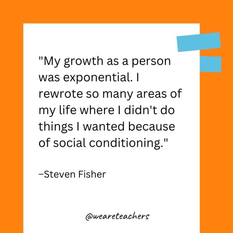 My growth as a person was exponential. I rewrote so many areas of my life where I didn’t do things I wanted because of social conditioning.