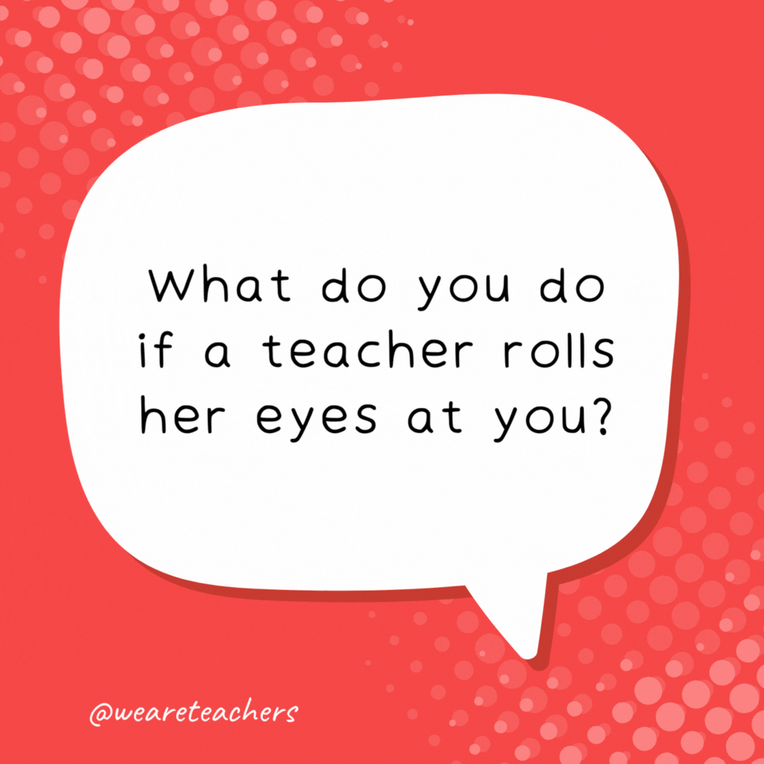 What do you do if a teacher rolls her eyes at you? Pick them up and roll them back!