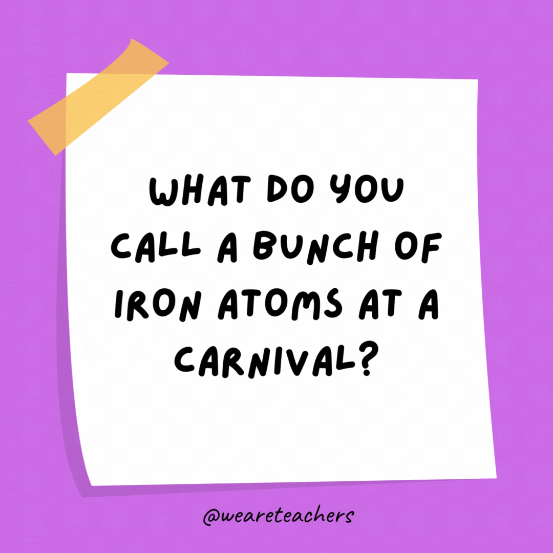 Example of science jokes: What do you call a bunch of iron atoms at a carnival? A ferrous wheel.