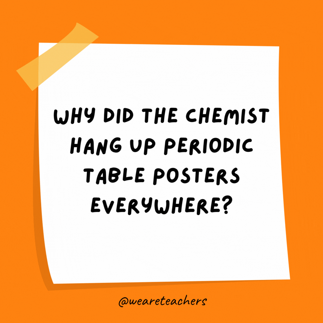 Why did the chemist hang up periodic table posters everywhere? It made him feel like he was in his element.