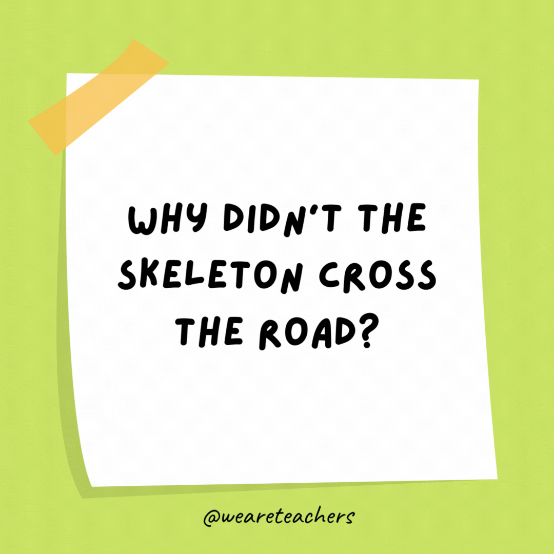 Why didn't the skeleton cross the road? He didn’t have the guts.