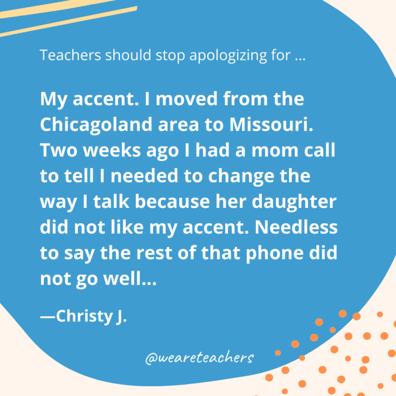 My accent. I moved from the Chicagoland area to Missouri. Two weeks ago I had a mom call to tell I needed to change the way I talk because her daughter did not like my accent. Needless to say the rest of that phone did not go well...