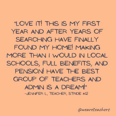 Remote teaching jobs quote: “Love it! This is my first year and after years of searching have finally found my home! Making more than I would in local schools, full benefits, and pension! Have the best group of teachers and admin is a dream!”