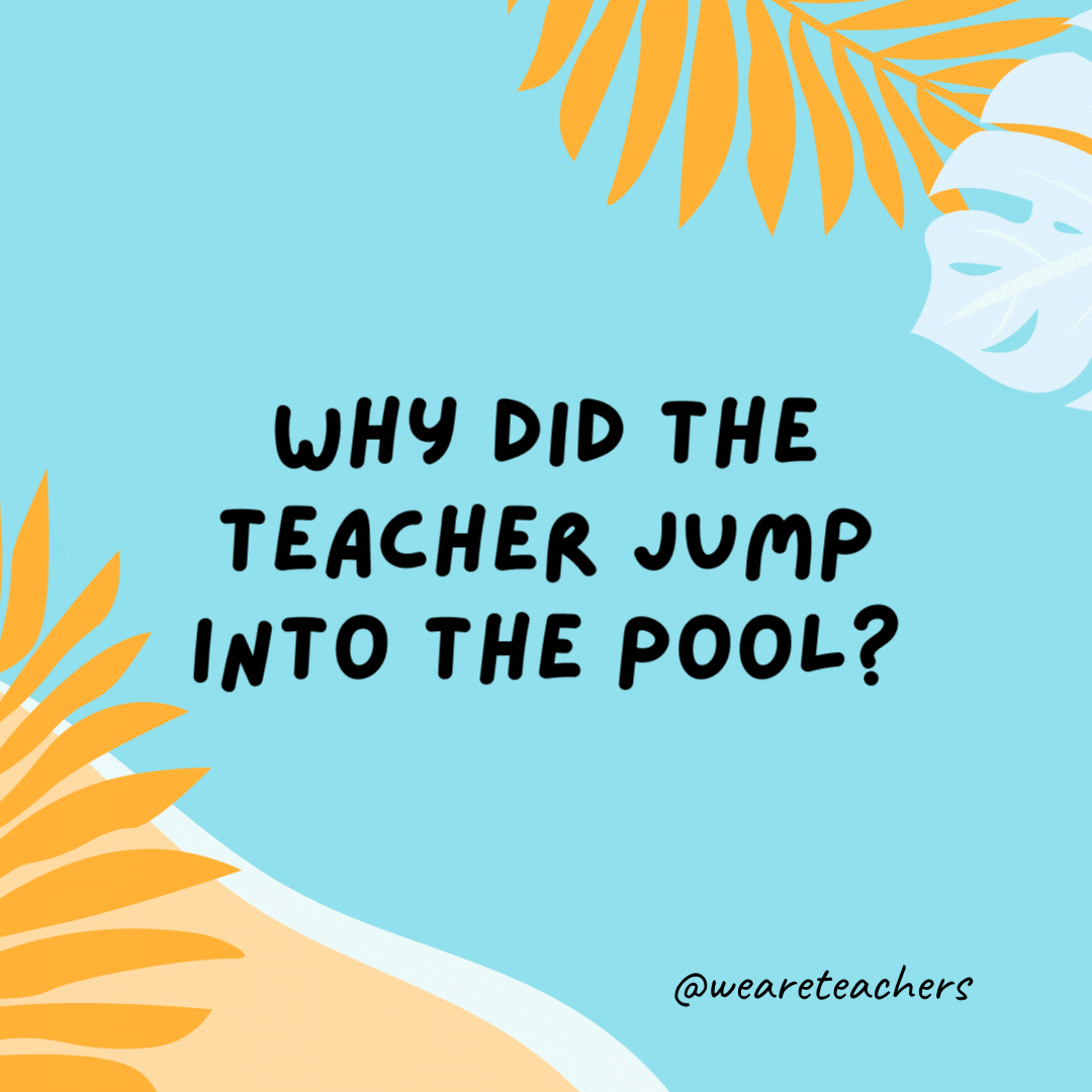 Why did the teacher jump into the pool? He wanted to test the water.