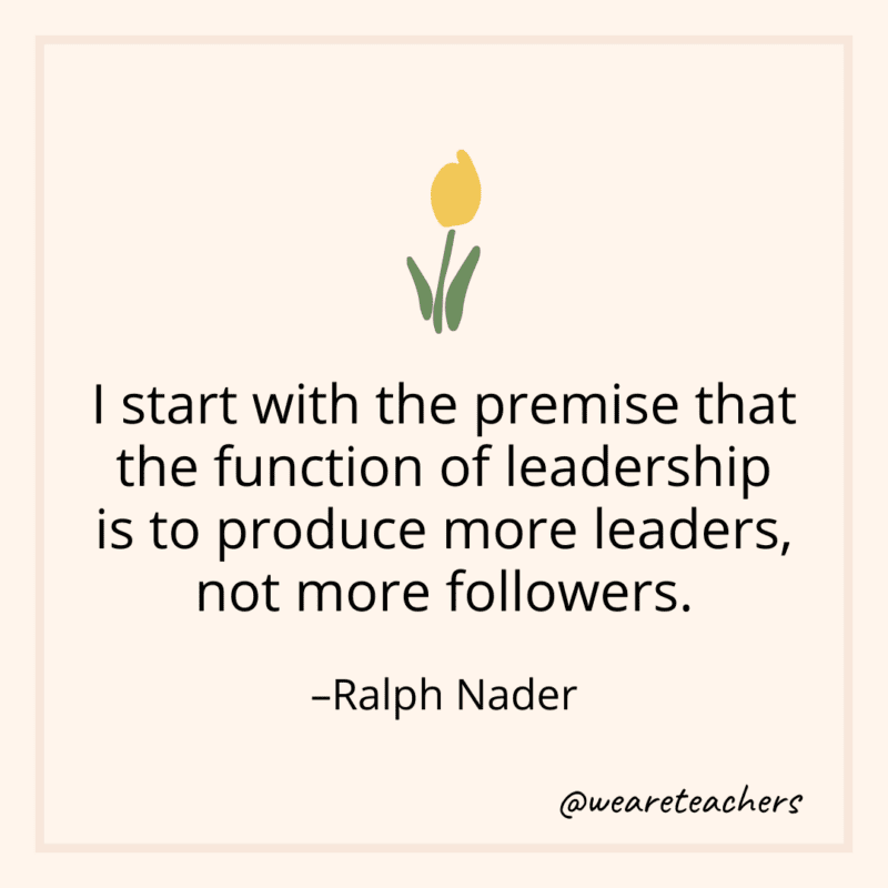 I start with the premise that the function of leadership is to produce more leaders, not more followers. - Ralph Nader
