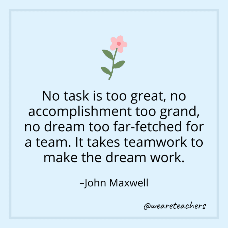 No task is too great, no accomplishment too grand, no dream too far-fetched for a team. It takes teamwork to make the dream work. - John Maxwell