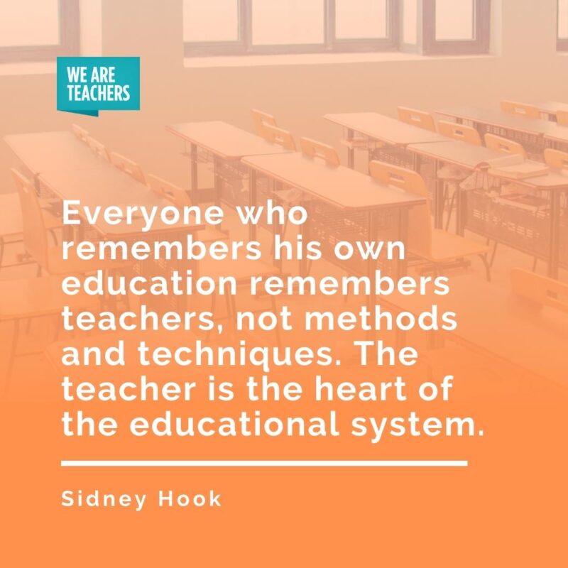 Everyone who remembers his own education remembers teachers, not methods and techniques. The teacher is the heart of the educational system. —Sidney Hook