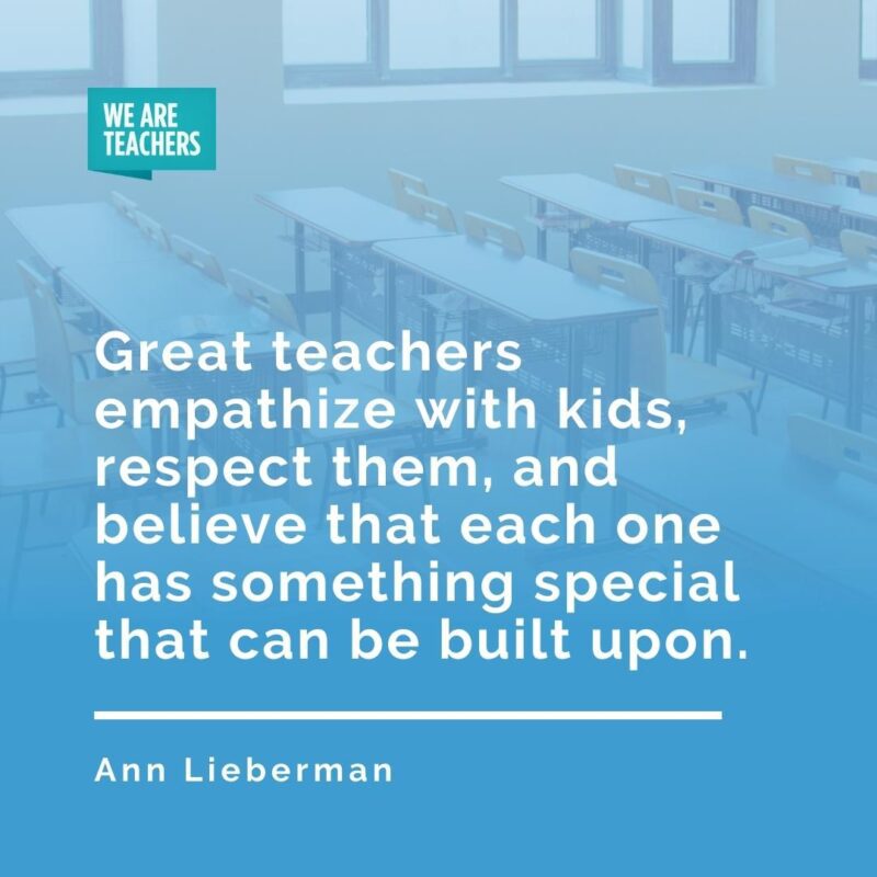 Great teachers empathize with kids, respect them, and believe that each one has something special that can be built upon. —Ann Lieberman