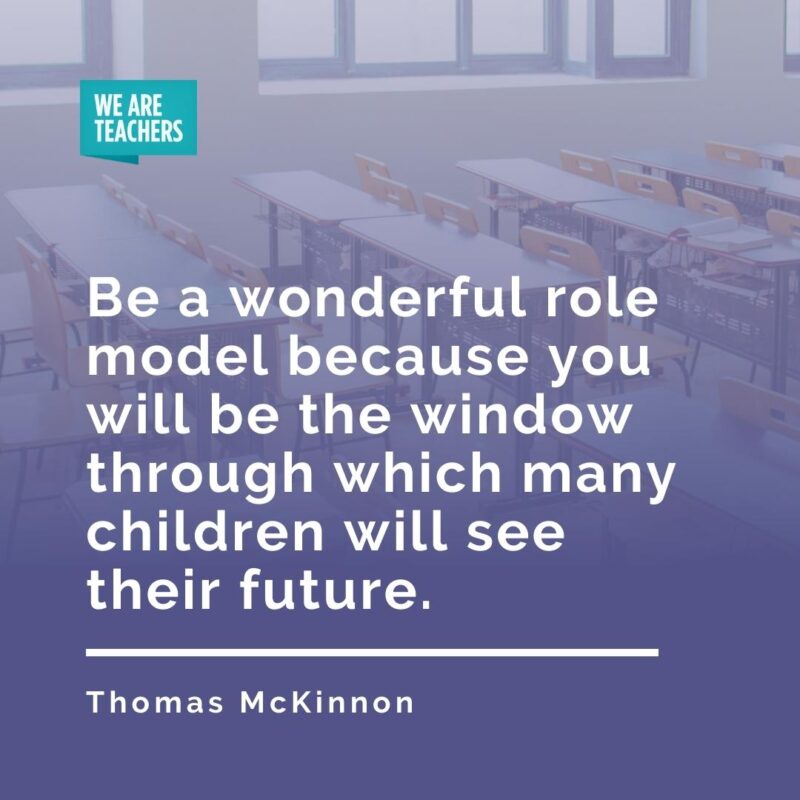 Be a wonderful role model because you will be the window through which many children will see their future. —Thomas McKinnon