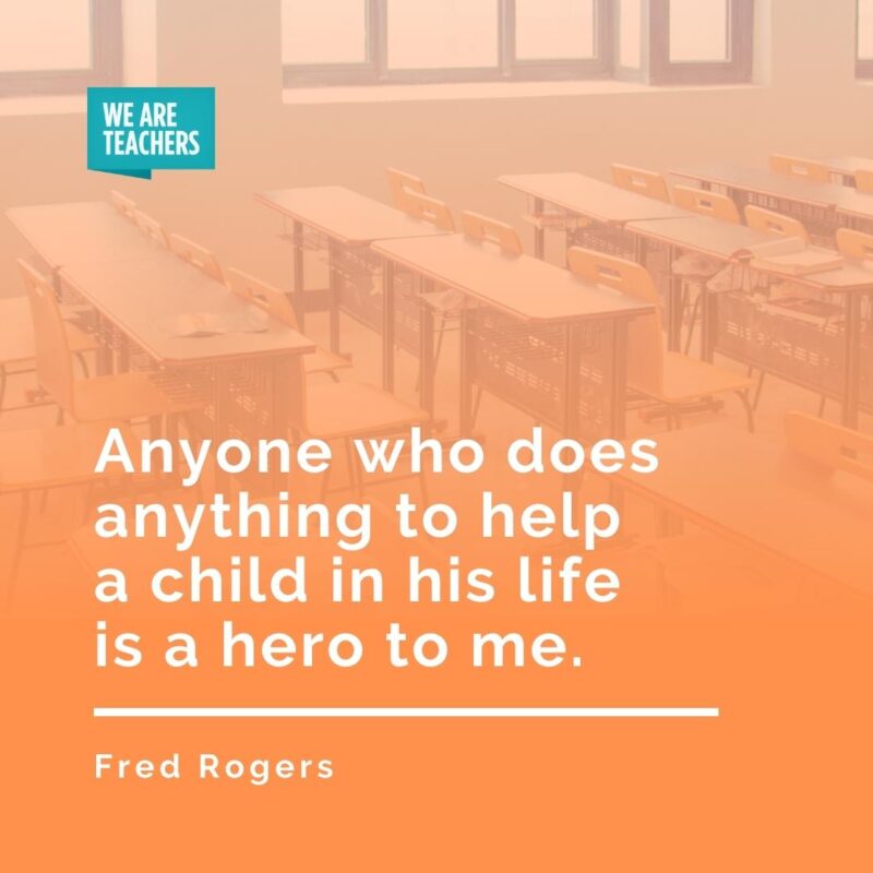 Anyone who does anything to help a child in his life is a hero to me. —Fred Rogers