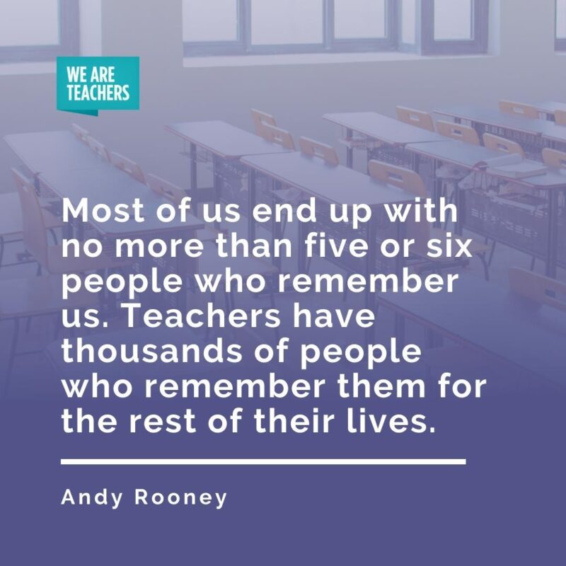 Most of us end up with no more than five or six people who remember us. Teachers have thousands of people who remember them for the rest of their lives. —Andy Rooney