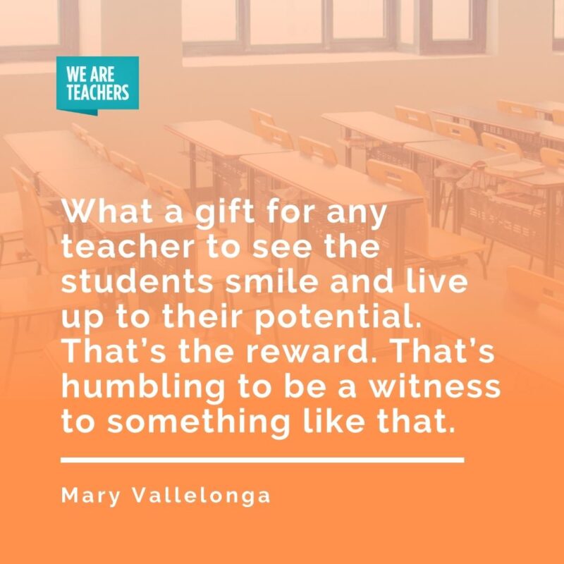 What a gift for any teacher to see the students smile and live up to their potential. That’s the reward. That’s humbling to be a witness to something like that. —Mary Vallelonga