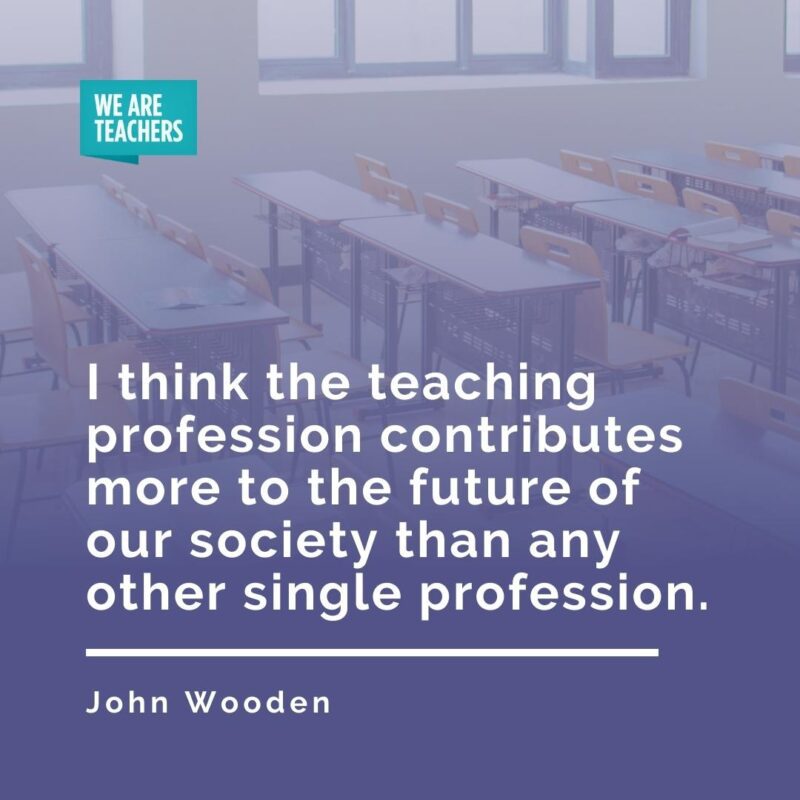 I think the teaching profession contributes more to the future of our society than any other single profession. —John Wooden