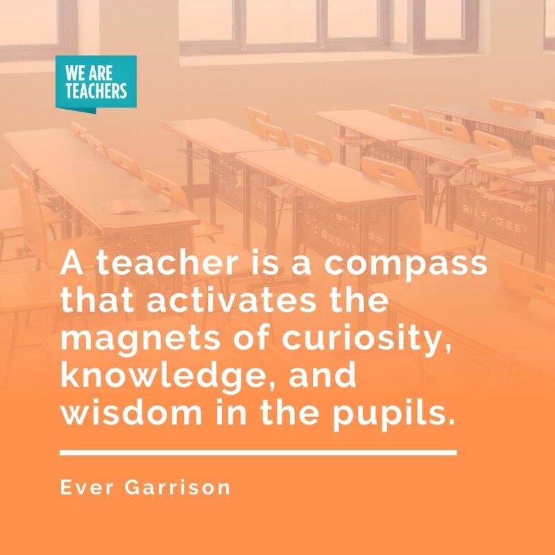 A teacher is a compass that activates the magnets of curiosity, knowledge, and wisdom in the pupils. —Ever Garrison