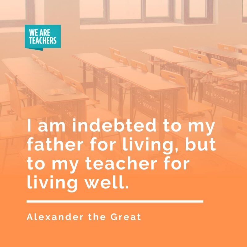 I am indebted to my father for living, but to my teacher for living well. —Alexander the Great