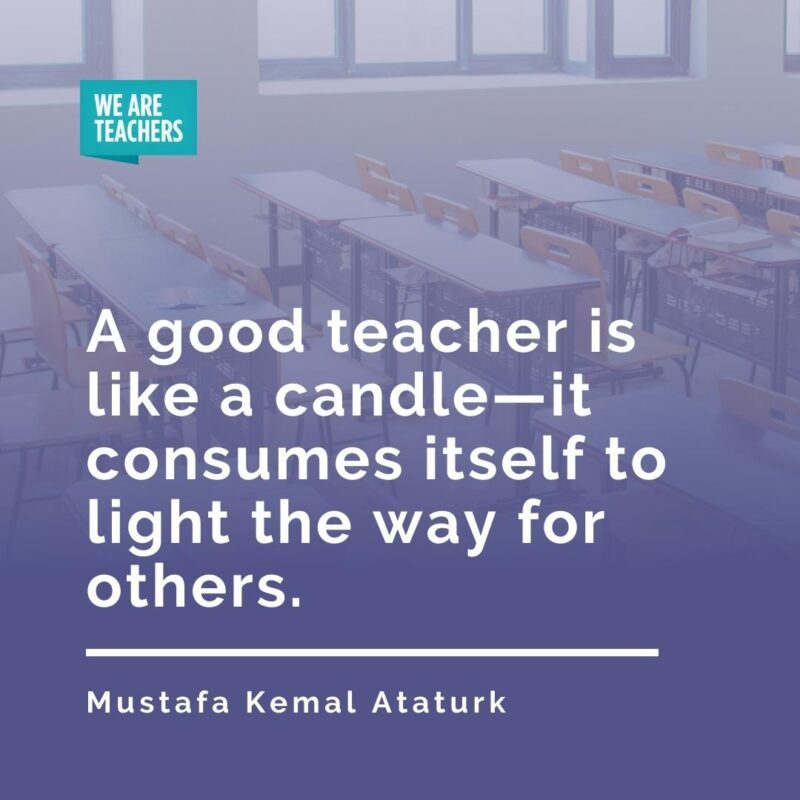 A good teacher is like a candle—it consumes itself to light the way for others. —Mustafa Kemal Ataturk