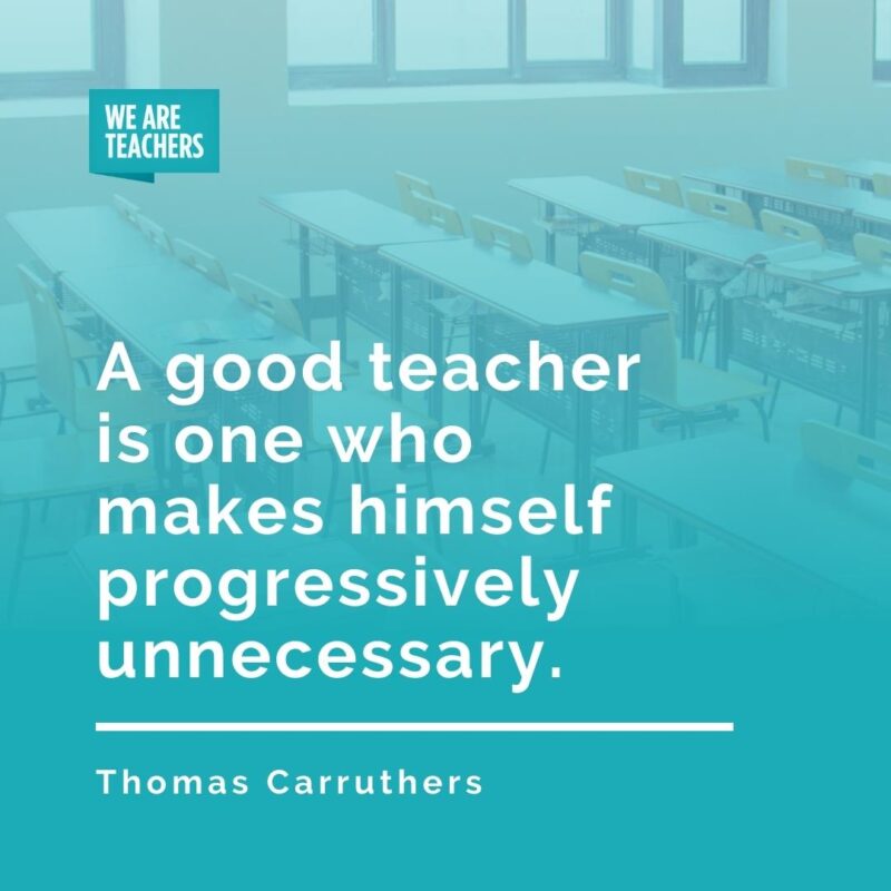 A good teacher is one who makes himself progressively unnecessary. —Thomas Carruthers
