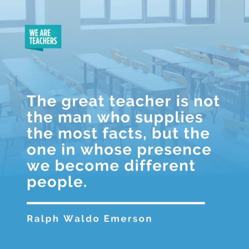 The great teacher is not the man who supplies the most facts, but the one in whose presence we become different people. —Ralph Waldo Emerson