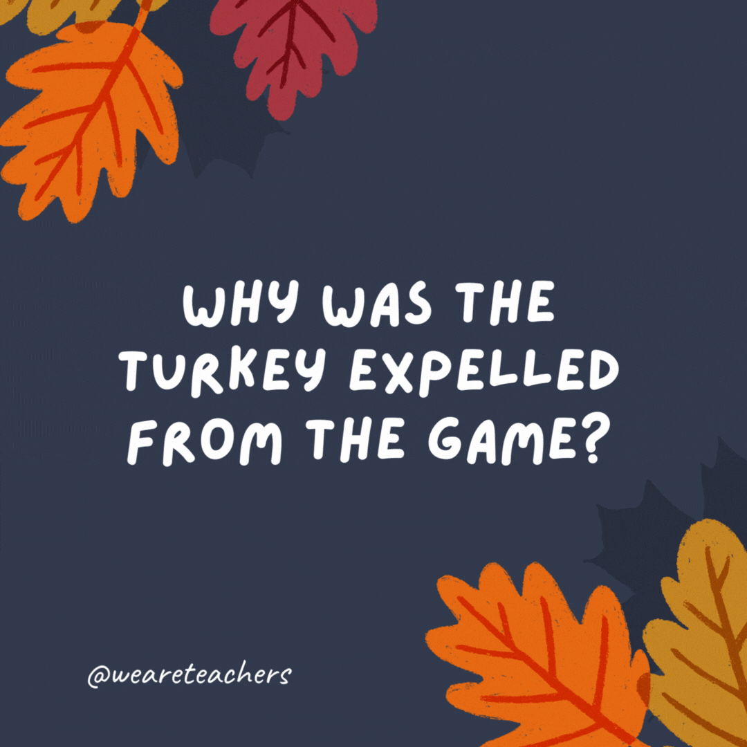 Why was the turkey expelled from the game? It committed a fowl.- thanksgiving jokes for kids