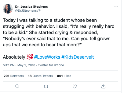 Twitter post by Dr. Jessica Stephens: Today I was talking to a student whose been struggling with behavior. I said, “It’s really really hard to be a kid.” She started crying & responded, “Nobody’s ever said that to me. Can you tell grown ups that we need to hear that more?”
