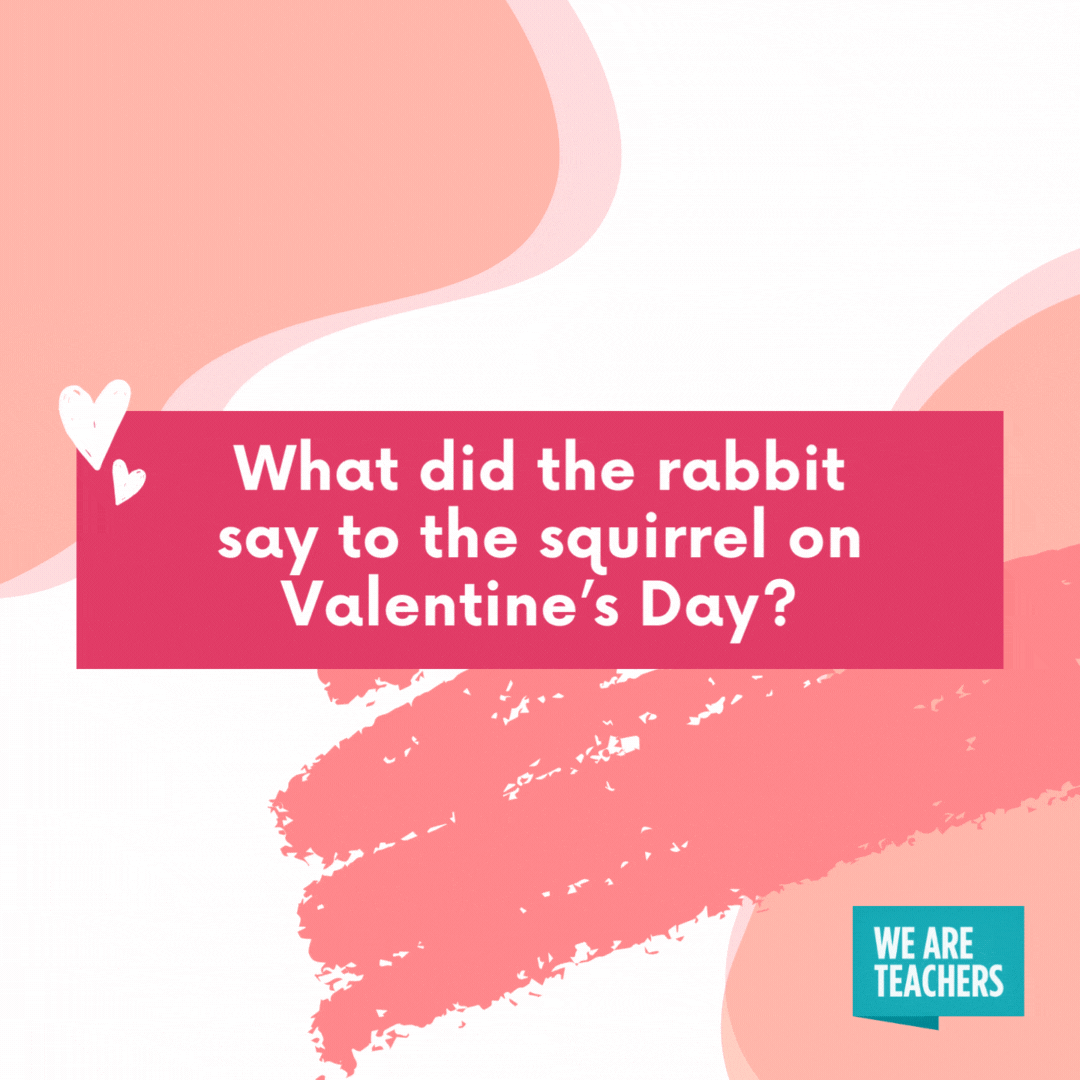 What did the rabbit say to the squirrel on Valentine’s Day? “Somebunny loves you a lot!”