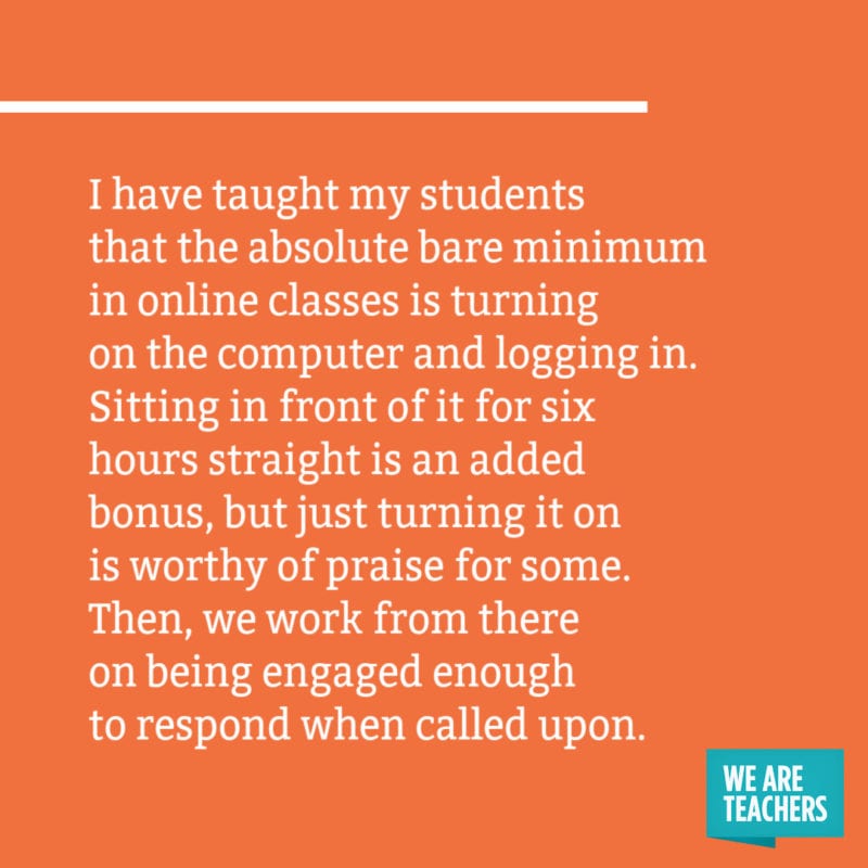 I have taught my students that the absolute bare minimum in online classes is turning on the computer and logging in. Sitting in front of it for six hours straight is an added bonus, but just turning it on is worthy of praise for some. Then, we work from there on being engaged enough to respond when called upon.