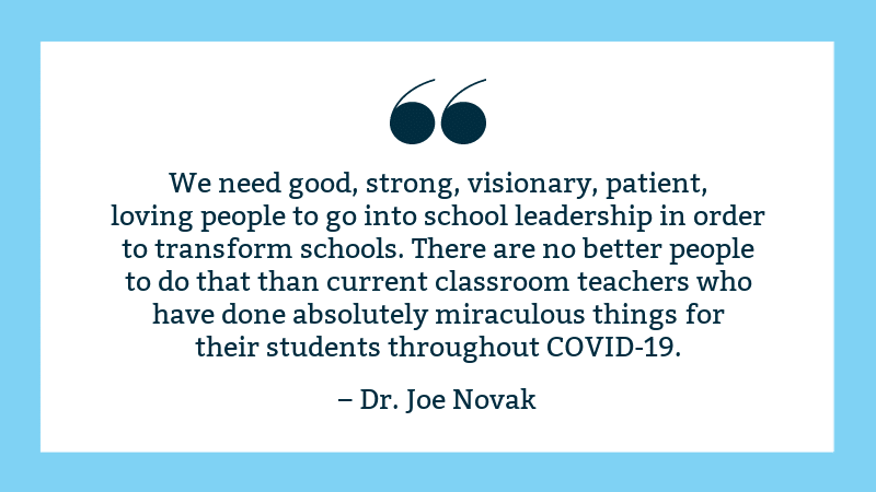 "We need good, strong, visionary, patient, loving people to go into school leadership in order to transform schools. There are no better people to do that than current classroom teachers who have done absolutely miraculous things for their students throughout COVID-19," Joe Novak quote image with blue border.