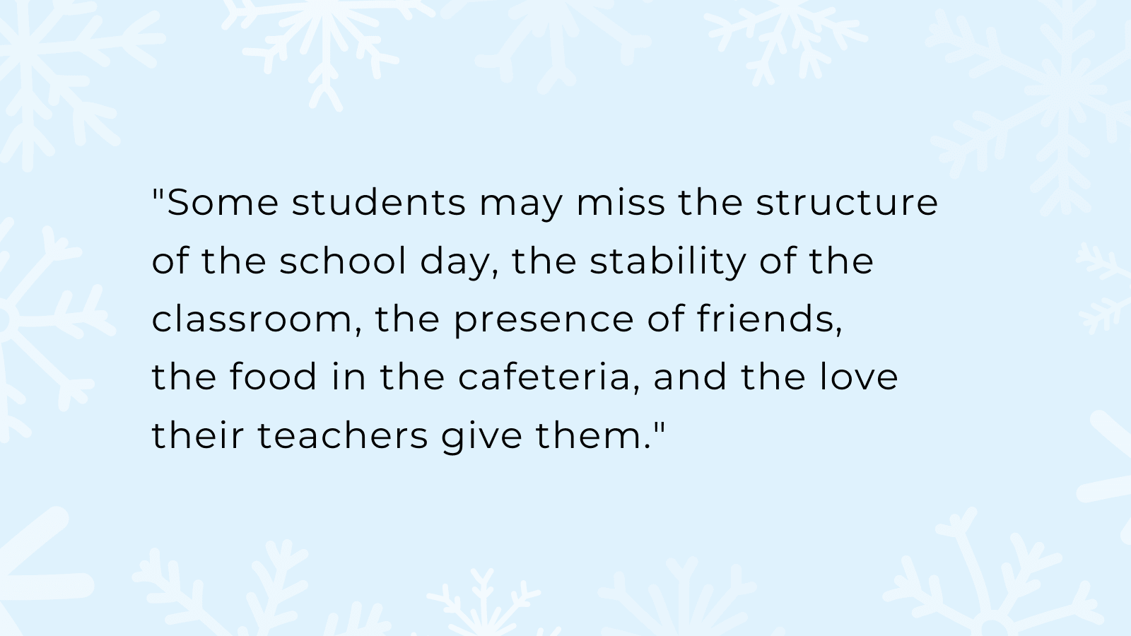 "Some students may miss the structure of the school day, the stability of the classroom, the presence of friends, the food in the cafeteria, and the love their teachers give them."