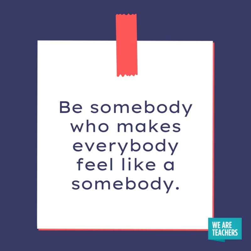 Be somebody who makes everybody feel like a somebody.