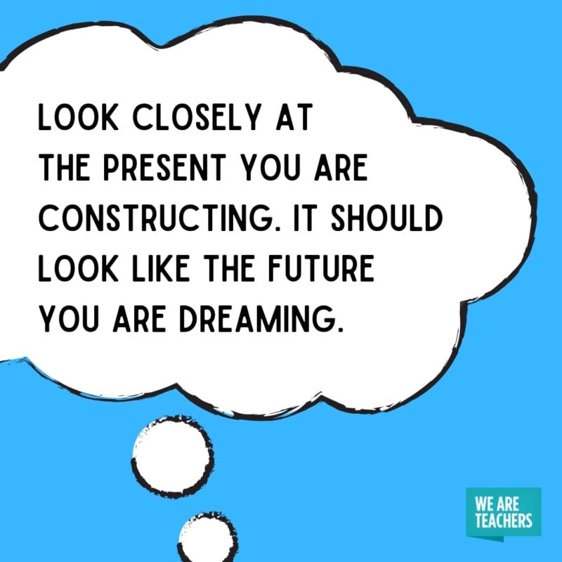 Look closely at the present you are constructing. It should look like the future you are dreaming.