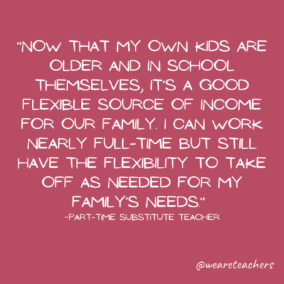 Quote about part-time teaching jobs: "Now that my own kids are older and in school themselves, it's a good flexible source of income for our family.  I can work nearly full-time but still have the flexibility to take off as needed for my family's needs."