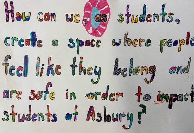 Poster with question: "How can we as students create a space where people feel like they belong and are safe in order to impact students at Asbury?" 