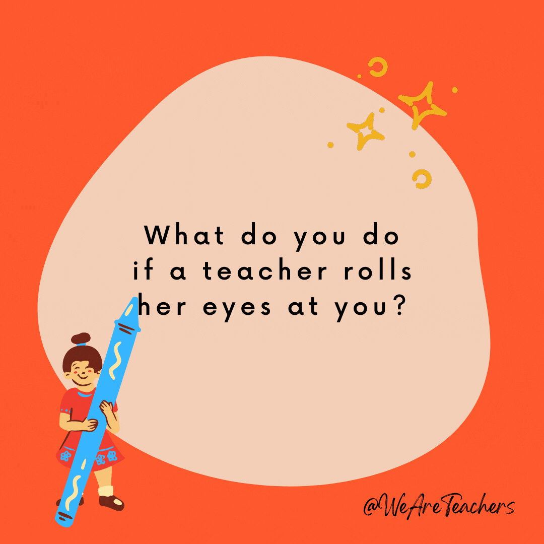 What do you do if a teacher rolls her eyes at you? Pick them up and roll them back!