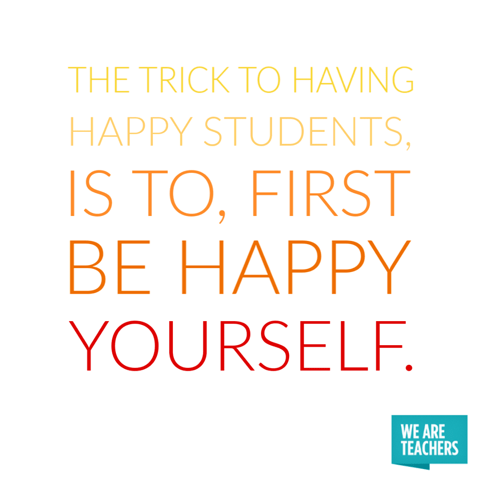 The trick to having happy students, is to, first be happy yourself.