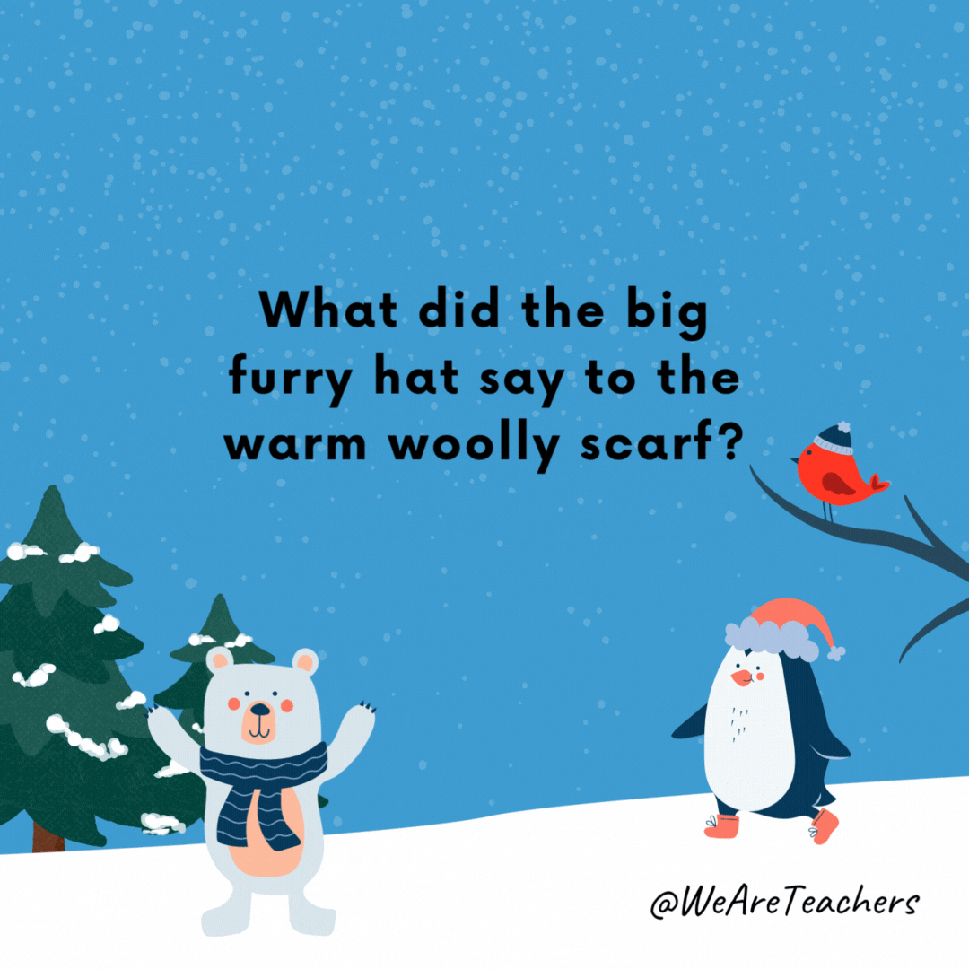 What did the big furry hat say to the warm woolly scarf?
